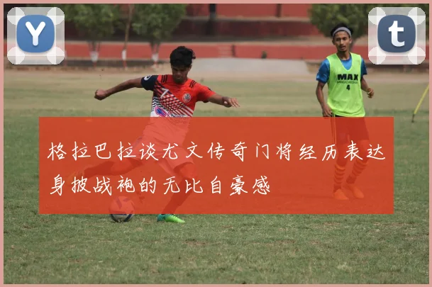 格拉巴拉谈尤文传奇门将经历表达身披战袍的无比自豪感