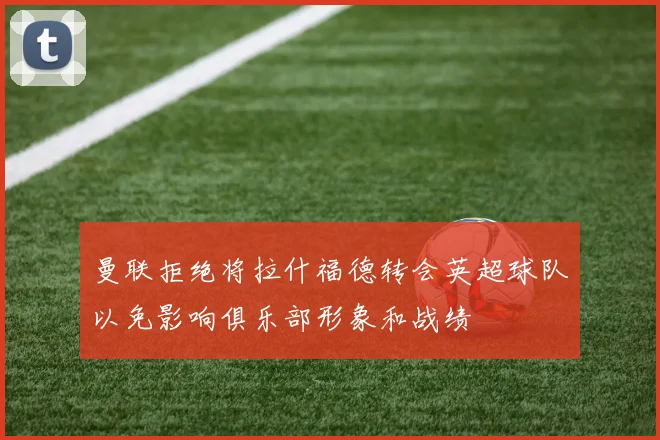 曼联拒绝将拉什福德转会英超球队以免影响俱乐部形象和战绩