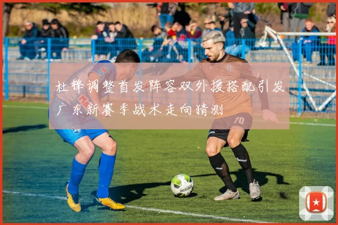 杜锋调整首发阵容双外援搭配引发广东新赛季战术走向猜测