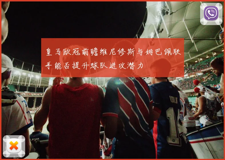 皇马欧冠前瞻维尼修斯与姆巴佩联手能否提升球队进攻潜力