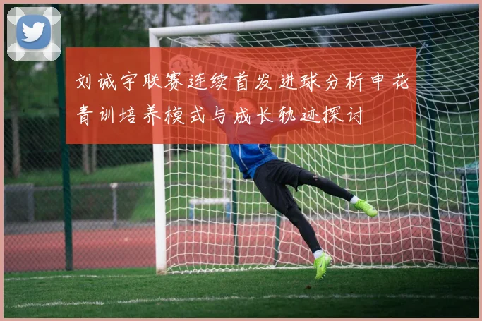 刘诚宇联赛连续首发进球分析申花青训培养模式与成长轨迹探讨