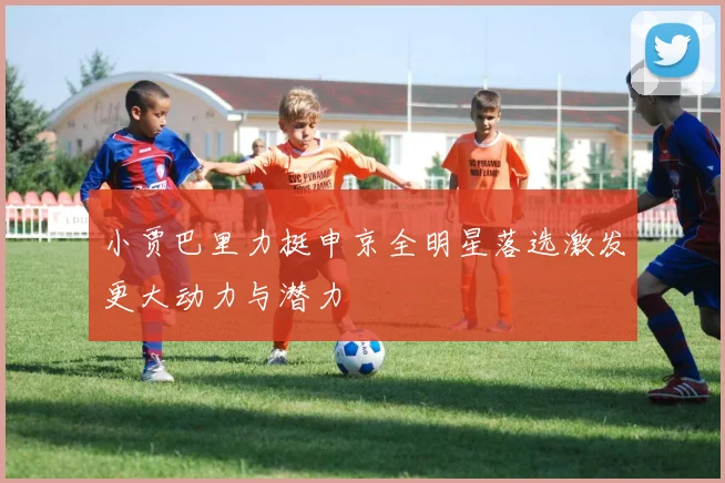 小贾巴里力挺申京全明星落选激发更大动力与潜力