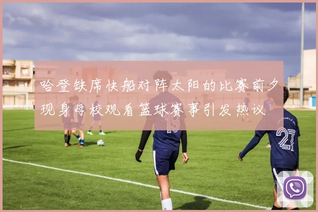 哈登缺席快船对阵太阳的比赛前夕现身母校观看篮球赛事引发热议
