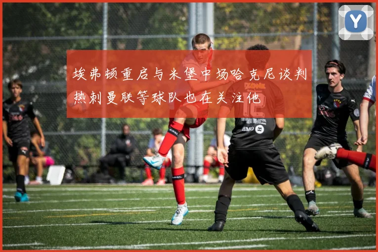 埃弗顿重启与米堡中场哈克尼谈判热刺曼联等球队也在关注他