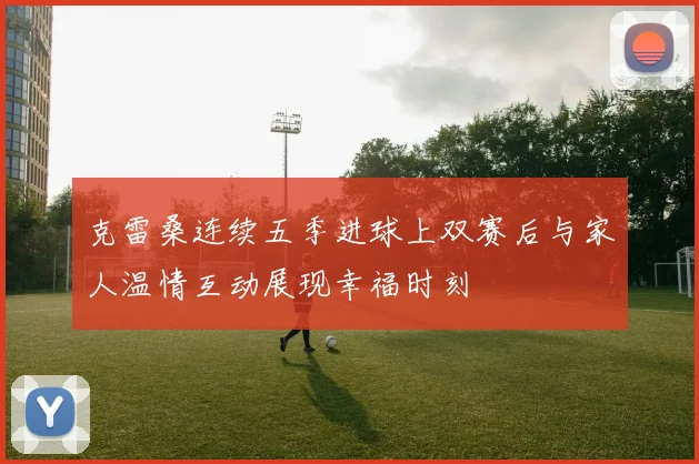 克雷桑连续五季进球上双赛后与家人温情互动展现幸福时刻