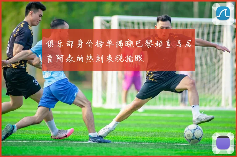 俱乐部身价榜单揭晓巴黎超皇马居首阿森纳热刺表现抢眼