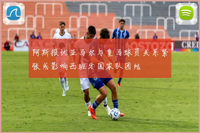 阿斯报忧亚马尔与皇马球员关系紧张或影响西班牙国家队团结