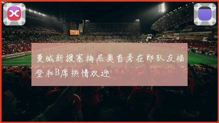 曼城新援塞梅尼奥首秀在即队友福登和B席热情欢迎