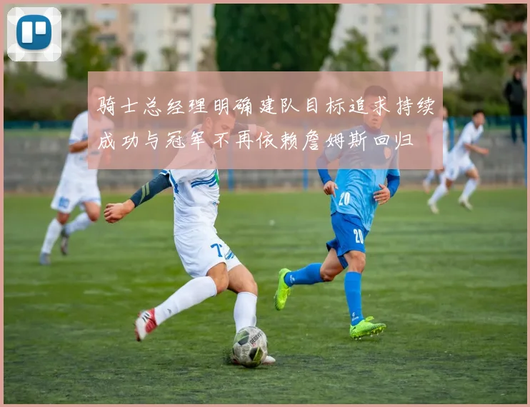 骑士总经理明确建队目标追求持续成功与冠军不再依赖詹姆斯回归