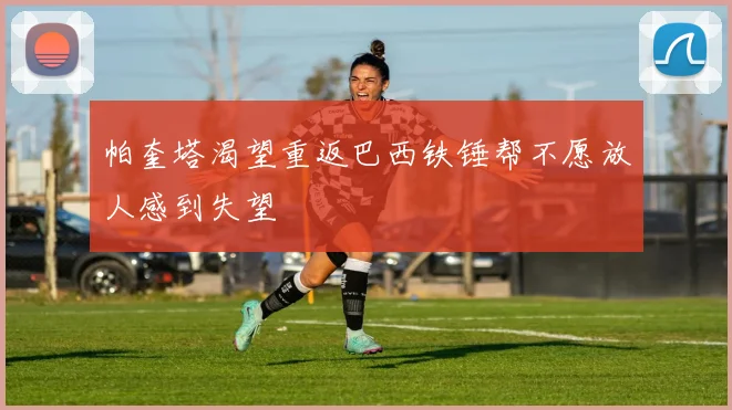 帕奎塔渴望重返巴西铁锤帮不愿放人感到失望