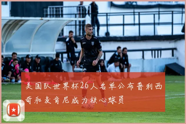 美国队世界杯26人名单公布普利西奇和麦肯尼成为核心球员