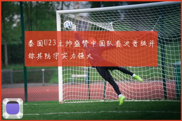 泰国U23主帅盛赞中国队首次晋级并称其防守实力强大