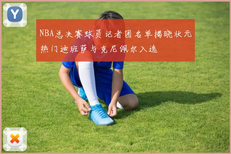 NBA总决赛球员记者团名单揭晓状元热门迪班萨与克尼佩尔入选