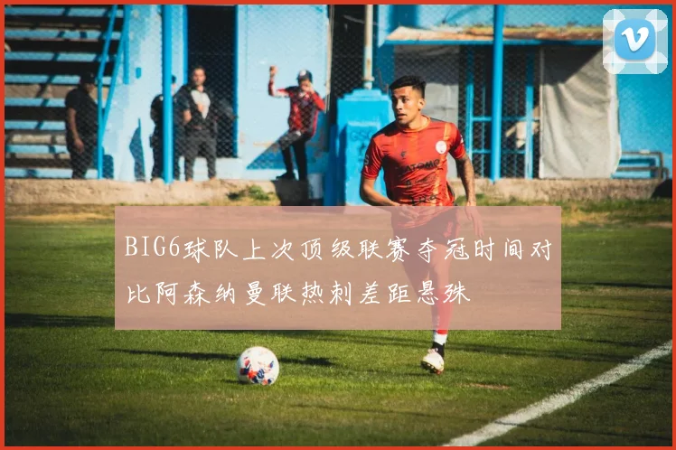 BIG6球队上次顶级联赛夺冠时间对比阿森纳曼联热刺差距悬殊