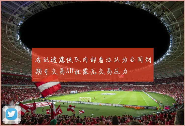 名记透露侠队内部看法认为合同到期可交易AD杜蒙无交易压力