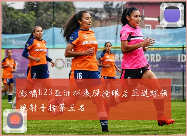 彭啸U23亚洲杯表现抢眼后卫进球领跑射手榜第五名