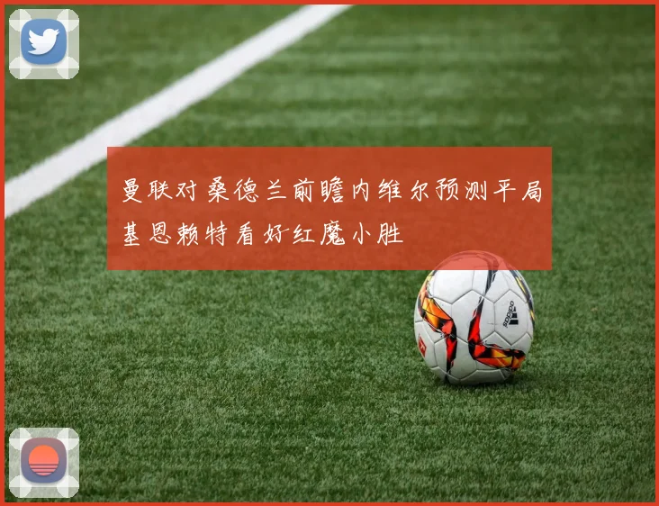 曼联对桑德兰前瞻内维尔预测平局基恩赖特看好红魔小胜